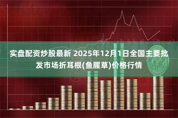 实盘配资炒股最新 2025年12月1日全国主要批发市场折耳根(鱼腥草)价格行情