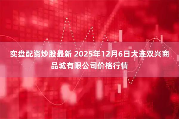 实盘配资炒股最新 2025年12月6日大连双兴商品城有限公司价格行情