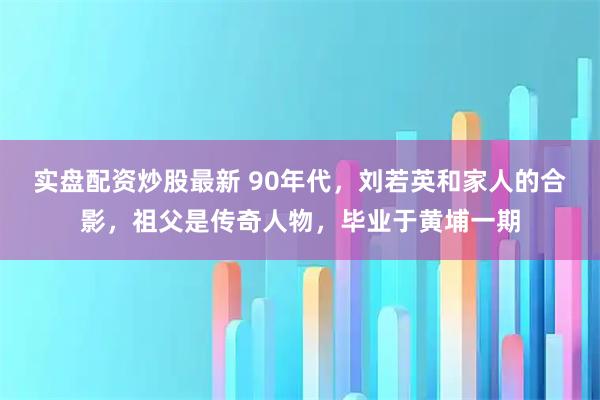 实盘配资炒股最新 90年代，刘若英和家人的合影，祖父是传奇人物，毕业于黄埔一期