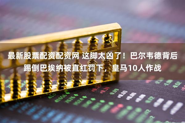 最新股票配资配资网 这脚太凶了！巴尔韦德背后踢倒巴埃纳被直红罚下，皇马10人作战