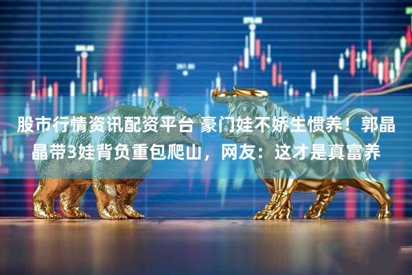 股市行情资讯配资平台 豪门娃不娇生惯养！郭晶晶带3娃背负重包爬山，网友：这才是真富养