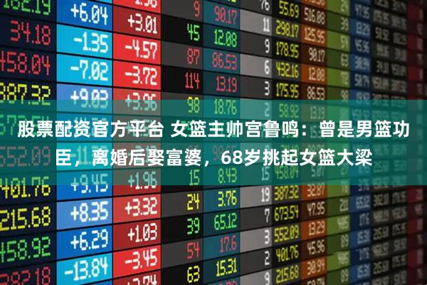 股票配资官方平台 女篮主帅宫鲁鸣：曾是男篮功臣，离婚后娶富婆，68岁挑起女篮大梁