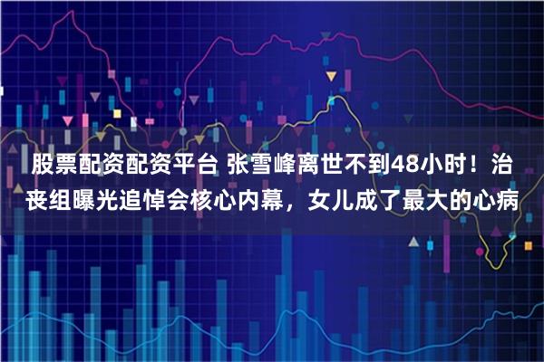 股票配资配资平台 张雪峰离世不到48小时!治丧组曝光追悼会核心内幕,女儿成了最大的心病