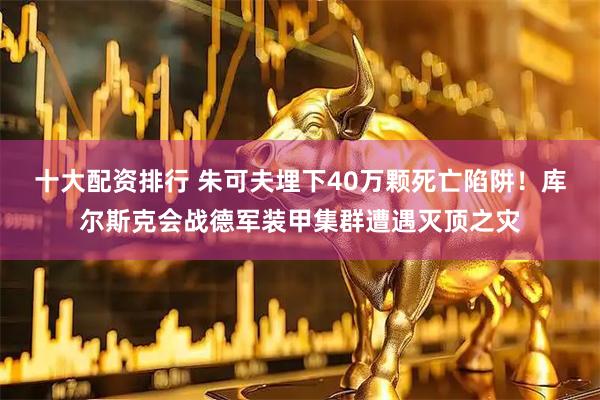 十大配资排行 朱可夫埋下40万颗死亡陷阱！库尔斯克会战德军装甲集群遭遇灭顶之灾