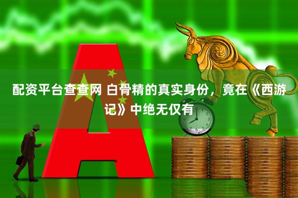 配资平台查查网 白骨精的真实身份，竟在《西游记》中绝无仅有