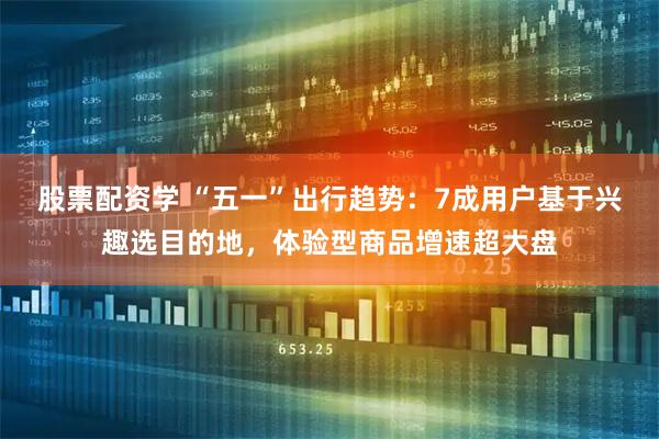 股票配资学 “五一”出行趋势：7成用户基于兴趣选目的地，体验型商品增速超大盘