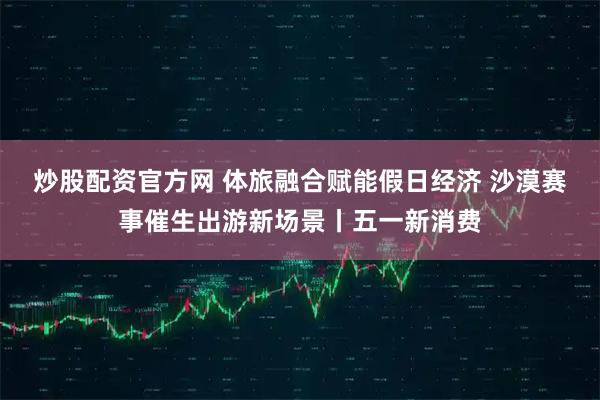 炒股配资官方网 体旅融合赋能假日经济 沙漠赛事催生出游新场景丨五一新消费