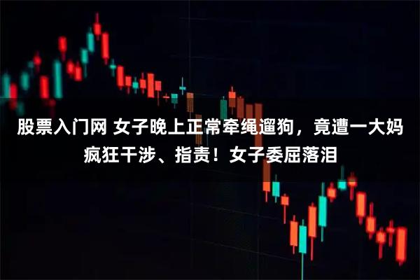 股票入门网 女子晚上正常牵绳遛狗，竟遭一大妈疯狂干涉、指责！女子委屈落泪