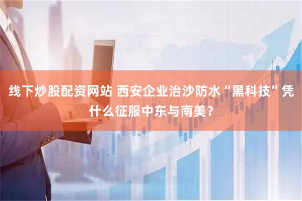 线下炒股配资网站 西安企业治沙防水“黑科技”凭什么征服中东与南美？