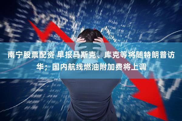 南宁股票配资 早报马斯克、库克等将随特朗普访华；国内航线燃油附加费将上调