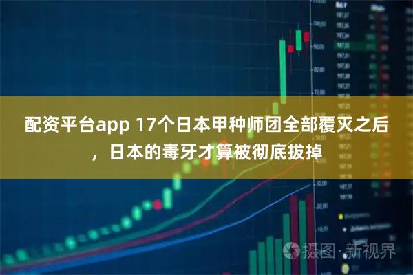 配资平台app 17个日本甲种师团全部覆灭之后，日本的毒牙才算被彻底拔掉