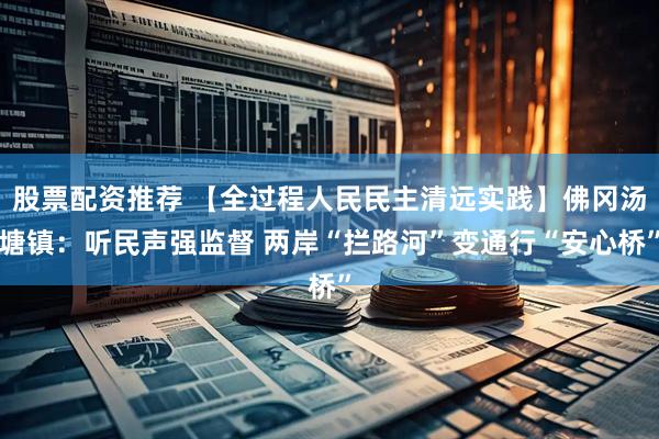 股票配资推荐 【全过程人民民主清远实践】佛冈汤塘镇：听民声强监督 两岸“拦路河”变通行“安心桥”