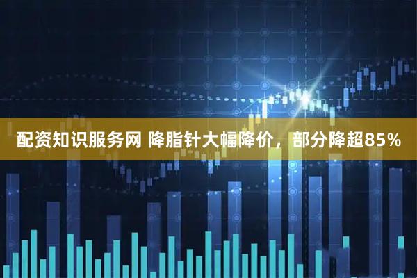 配资知识服务网 降脂针大幅降价,部分降超85%