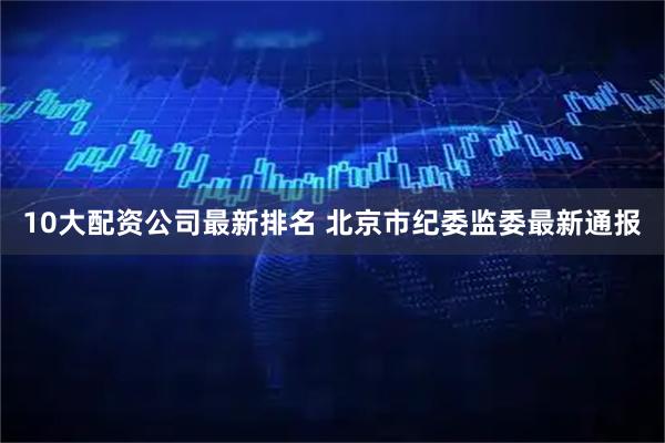 10大配资公司最新排名 北京市纪委监委最新通报