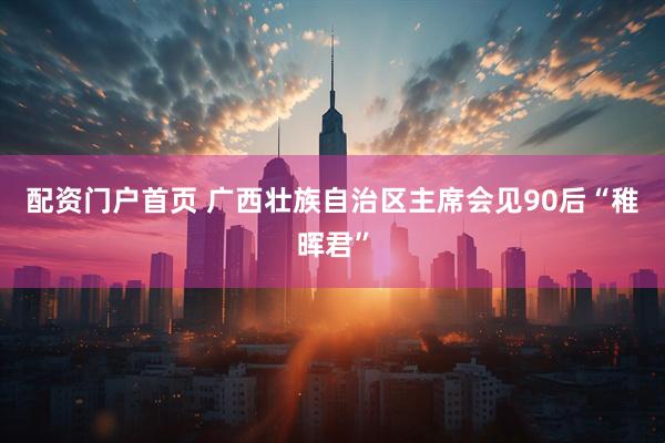 配资门户首页 广西壮族自治区主席会见90后“稚晖君”