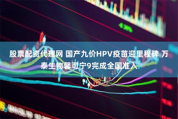 股票配资代理网 国产九价HPV疫苗迎里程碑 万泰生物馨可宁9完成全国准入