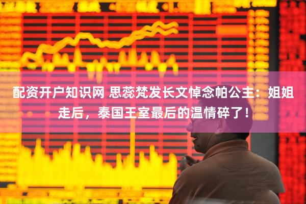 配资开户知识网 思蕊梵发长文悼念帕公主：姐姐走后，泰国王室最后的温情碎了！