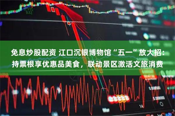 免息炒股配资 江口沉银博物馆“五一”放大招：持票根享优惠品美食，联动景区激活文旅消费