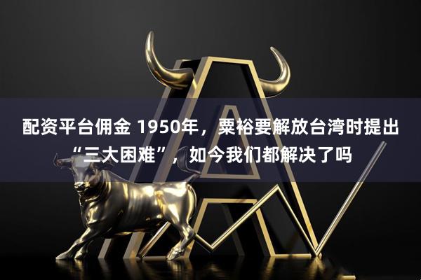 配资平台佣金 1950年，粟裕要解放台湾时提出“三大困难”，如今我们都解决了吗