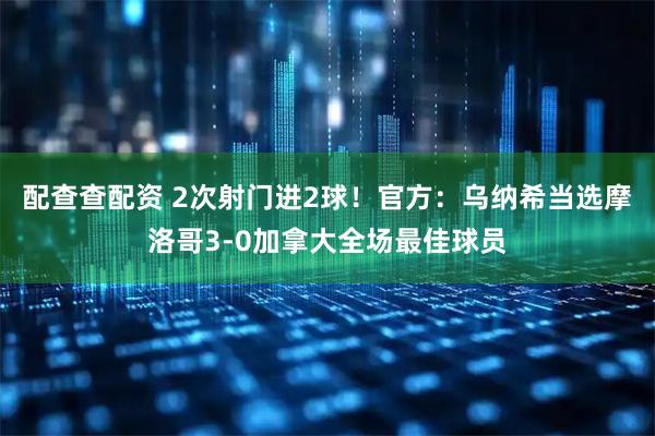 配查查配资 2次射门进2球！官方：乌纳希当选摩洛哥3-0加拿大全场最佳球员