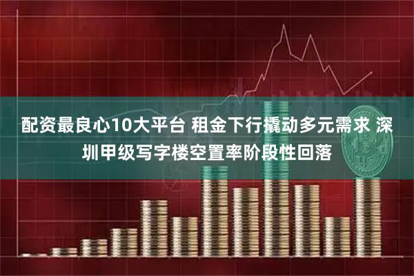 配资最良心10大平台 租金下行撬动多元需求 深圳甲级写字楼空置率阶段性回落