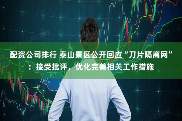 配资公司排行 泰山景区公开回应“刀片隔离网”：接受批评，优化完善相关工作措施
