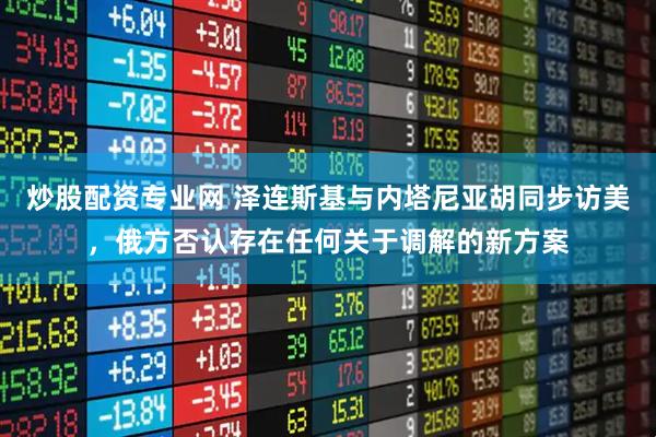 炒股配资专业网 泽连斯基与内塔尼亚胡同步访美，俄方否认存在任何关于调解的新方案